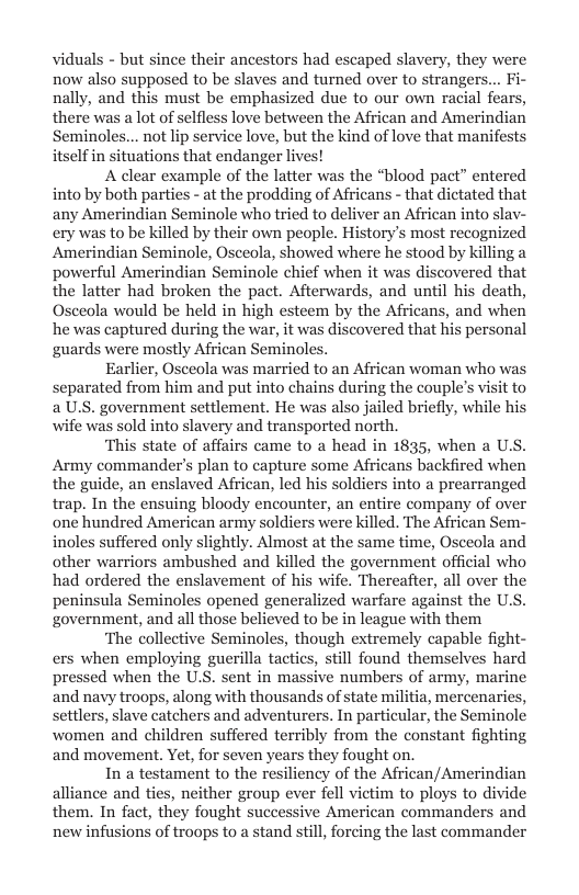 viduals - but since their ancestors had escaped slavery, they were now also supposed to be slaves and turned over to strangers... Fi- nally, and this must be emphasized due to our own racial fears, there was a lot of selfless love between the African and Amerindian Seminoles... not lip service love, but the kind of love that manifests itself in situations that endanger lives!  A clear example of the latter was the “blood pact” entered into by both parties - at the prodding of Africans - that dictated that any Amerindian Seminole who tried to deliver an African into sla ery was to be killed by their own people. History’s most recognized Amerindian Seminole, Osceola, showed where he stood by killing a powerful Amerindian Seminole chief when it was discovered that the latter had broken the pact. Afterwards, and until his death, Osceola would be held in high esteem by the Africans, and when he was captured during the war, it was discovered that his personal guards were mostly African Seminole:  Earlier, Osceola was married to an African woman who was separated from him and put into chains during the couple’s visit to a U.S. government settlement. He was also jailed briefly, while his wife was sold into slavery and transported north.  ‘This state of affairs came to a head in 1835, when a U.S. Army commander’s plan to capture some Africans backfired when the guide, an enslaved African, led his soldiers into a prearranged trap. In the ensuing bloody encounter, an entire company of over one hundred American army soldiers were killed. The African Sem- inoles suffered only slightly. Almost at the same time, Osceola and other warriors ambushed and killed the government official who had ordered the enslavement of his wife. Thereafter, all over the peninsula Seminoles opened generalized warfare against the U. government, and all those believed to be in league with them  ‘The collective Seminoles, though extremely capable fight- ers when employing guerilla tactics, still found themselves hard pressed when the U’S. sent in massive numbers of army, marine and navy troops, along with thousands of state militia, mercenaries, setlers, slave catchers and adventurers. In particular, the Seminole women and children suffered terribly from the constant fighting and movement. Yet, for seven years they fought on.  In a testament to the resiliency of the African/Amerindian alliance and ties, neither group ever fell vietim to ploys to divide them. In fact, they fought successive American commanders and new infusions of troops to a stand still, forcing the last commander  